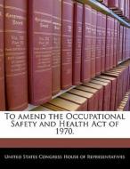 To Amend The Occupational Safety And Health Act Of 1970. edito da Bibliogov