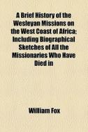 A Brief History Of The Wesleyan Missions On The West Coast Of Africa; Including Biographical Sketches Of All The Missionaries Who Have Died In That Im di William Fox edito da General Books Llc