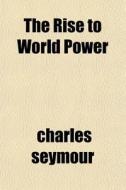 The Rise To World Power di Charles Seymour edito da General Books