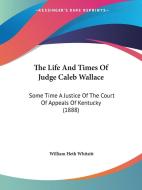 The Life and Times of Judge Caleb Wallace: Some Time a Justice of the Court of Appeals of Kentucky (1888) di William Heth Whitsitt edito da Kessinger Publishing