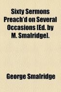 Sixty Sermons Preach'd On Several Occasions [ed. By M. Smalridge]. di George Smalridge edito da General Books Llc