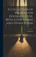 A Collection of Prayers for Household Use, With a Few Hymns and Other Poems di Collection edito da LEGARE STREET PR