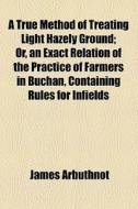 A True Method Of Treating Light Hazely Ground; Or, An Exact Relation Of The Practice Of Farmers In Buchan, Containing Rules For Infields di James Arbuthnot edito da General Books Llc