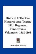 History of the One Hundred and Twenty-Fifth Regiment, Pennsylvania Volunteers, 1862-1863 di William W. Wallace edito da Kessinger Publishing