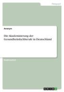 Die Akademisierung der Gesundheitsfachberufe in Deutschland di Anonym edito da GRIN Verlag