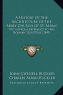 A   History of the Architecture of the Abbey Church of St. Alba History of the Architecture of the Abbey Church of St. Alban an: With Special Referenc di John Chessell Buckler, Charles Alban Buckler edito da Kessinger Publishing