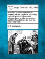 A Treatise On The Succession To Property Vacant By Death : Including Inquiries Into The Influence Of Primogeniture, Entails, Compulsory Partition, Fou di J. R. McCulloch edito da Gale, Making Of Modern Law