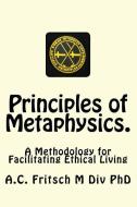 Principles of Metaphysics.: A Methodology for Facilitating Ethical Living di A. C. Fritsch M. DIV Phd edito da A. C. Fritsch M DIV. PH. D.