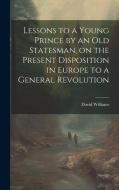 Lessons to a Young Prince by an old Statesman, on the Present Disposition in Europe to a General Revolution di David Williams edito da LEGARE STREET PR