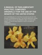A Manual Of Parliamentary Practice, Composed Originally For The Use Of The Senate Of The United States; With References To The Practice And di Thomas Jefferson edito da General Books Llc