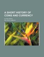 A Short History of Coins and Currency; In Two Parts di John Lubbock edito da Rarebooksclub.com