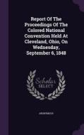 Report Of The Proceedings Of The Colored National Convention Held At Cleveland, Ohio, On Wednesday, September 6, 1848 di Anonymous edito da Palala Press