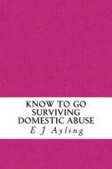 Know to Go: Surviving Domestic Abuse di MS E. J. Ayling edito da Createspace