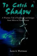 To Catch a Shadow: A Wartime Tale of Espionage and Intrigue from Africa to North Russia di Leon A. Wortman edito da AUTHORHOUSE