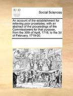 An Account Of The Establishment For Relieving Poor Proselytes; With An Abstract Of The Proceedings Of The Commissioners For That Purpose, From The 30t di Multiple Contributors edito da Gale Ecco, Print Editions