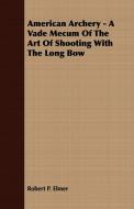 American Archery - A Vade Mecum Of The Art Of Shooting With The Long Bow di Robert P. Elmer edito da Mac Donnell Press