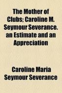 The Mother Of Clubs; Caroline M. Seymour Severance. An Estimate And An Appreciation di Caroline Maria Seymour Severance edito da General Books Llc
