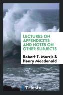 Lectures on Appendicitis and Notes on Other Subjects di Robert T. Morris, Henry Macdonald edito da Trieste Publishing