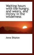 Waiting Hours With The Hungry, And Weary, And Thirsty In The Wilderness di Anna Shipton edito da Bibliolife