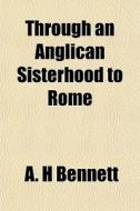 Through An Anglican Sisterhood To Rome di A. H. Bennett edito da General Books Llc