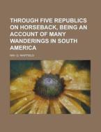 Through Five Republics On Horseback, Being An Account Of Many Wanderings In South America di G. Whitfield Ray edito da General Books Llc