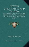 Eastern Christianity and the War: The Idolatry, Superstition, and Corruption of the Christians of Turkey, Greece, and Russia (1877) di Joseph Brown edito da Kessinger Publishing