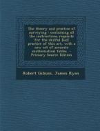 The Theory and Practice of Surveying: Containing All the Instructions Requisite for the Skilful [Sic] Practice of This Art, with a New Set of Accurate di Robert Gibson, James Ryan edito da Nabu Press