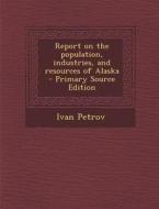Report on the Population, Industries, and Resources of Alaska - Primary Source Edition di Ivan Petrov edito da Nabu Press