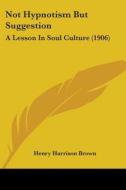 Not Hypnotism But Suggestion: A Lesson in Soul Culture (1906) di Henry Harrison Brown edito da Kessinger Publishing