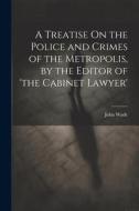 A Treatise On the Police and Crimes of the Metropolis, by the Editor of 'the Cabinet Lawyer' di John Wade edito da Creative Media Partners, LLC