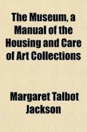 The Museum, A Manual Of The Housing And Care Of Art Collections di Margaret Talbot Jackson edito da General Books Llc