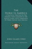 The Horse in America: A Practical Treatise on the Various Types Common in the United States, with Something of Their History and Varying Cha di John Gilmer Speed edito da Kessinger Publishing
