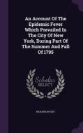 An Account Of The Epidemic Fever Which Prevailed In The City Of New York, During Part Of The Summer And Fall Of 1795 di Richard Bayley edito da Palala Press