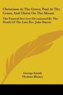 Christians At The Grave; Paul At The Cross; And Christ On The Mount: The Funeral Services Occasioned By The Death Of The Late Rev. John Harris di George Smith, Thomas Binney, John Stoughton edito da Kessinger Publishing, Llc