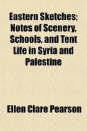 Eastern Sketches; Notes Of Scenery, Schools, And Tent Life In Syria And Palestine di Ellen Clare Pearson edito da General Books Llc