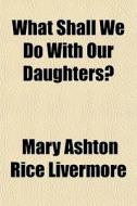 What Shall We Do With Our Daughters? di Mary Ashton Rice Livermore edito da General Books