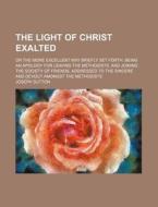 The Light Of Christ Exalted; Or The More Excellent Way Briefly Set Forth. Being An Apology For Leaving The Methodists, And Joining The Society di J. S. edito da General Books Llc
