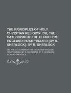 The Principles Of Holy Christian Religion; Or, The Catechism Of The Church Of England Paraphrazed [by R. Sherlock]. By R. Sherlock. Or, The Catechism  di Richard Sherlock edito da General Books Llc
