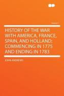 History of the War With America, France, Spain, and Holland; Commencing in 1775 and Ending in 1783 Volume 1 di John Andrews edito da HardPress Publishing