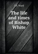 The Life And Times Of Bishop White di J H Ward edito da Book On Demand Ltd.