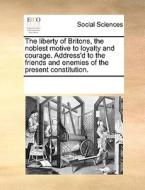 The Liberty Of Britons, The Noblest Motive To Loyalty And Courage. Address'd To The Friends And Enemies Of The Present Constitution di Multiple Contributors edito da Gale Ecco, Print Editions