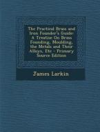 The Practical Brass and Iron Founder's Guide: A Treatise on Brass Founding, Moulding, the Metals and Their Alloys, Etc di James Larkin edito da Nabu Press