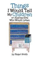 Things I Would Tell My Children or Anyone Else Who Would Listen di Roger Smith edito da Westbow Press