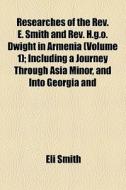 Researches Of The Rev. E. Smith And Rev. H.g.o. Dwight In Armenia (volume 1); Including A Journey Through Asia Minor, And Into Georgia And di Eli Smith edito da General Books Llc