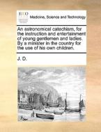 An Astronomical Catechism, For The Instruction And Entertainment Of Young Gentlemen And Ladies. By A Minister In The Country For The Use Of His Own Ch di J D edito da Gale Ecco, Print Editions