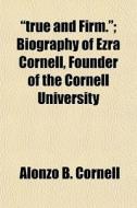 "true And Firm."; Biography Of Ezra Cornell, Founder Of The Cornell University di Alonzo B. Cornell edito da General Books Llc