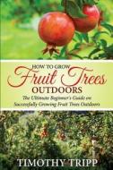 How to Grow Fruit Trees Outdoors: The Ultimate Beginner's Guide on Successfully Growing Fruit Trees Outdoors di Timothy Tripp edito da Createspace