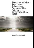 Sketches of the Relations Subsisting Between the British government in India di John Sutherland edito da BiblioLife