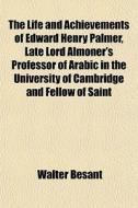 The Life And Achievements Of Edward Henry Palmer, Late Lord Almoner's Professor Of Arabic In The University Of Cambridge And Fellow Of Saint di Walter Besant edito da General Books Llc
