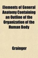 Elements of General Anatomy Containing an Outline of the Organization of the Human Body di Grainger, Richard Dugard Grainger edito da Rarebooksclub.com